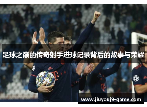足球之巅的传奇射手进球记录背后的故事与荣耀