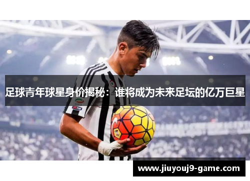 足球青年球星身价揭秘：谁将成为未来足坛的亿万巨星