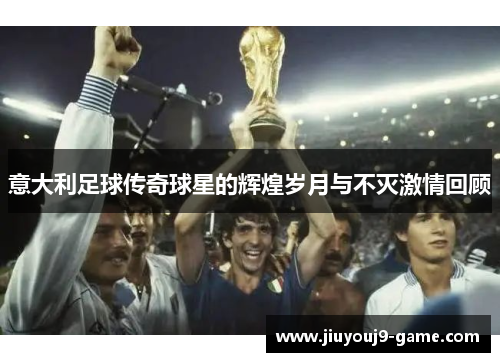 意大利足球传奇球星的辉煌岁月与不灭激情回顾