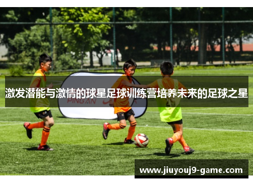 激发潜能与激情的球星足球训练营培养未来的足球之星