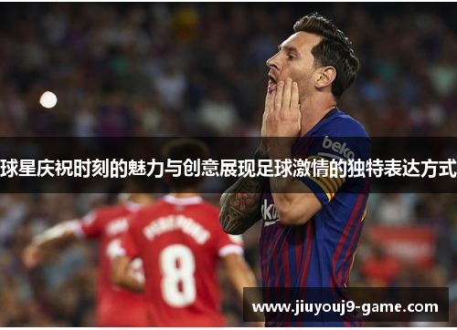 球星庆祝时刻的魅力与创意展现足球激情的独特表达方式