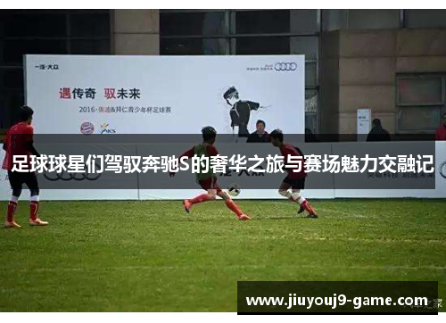 足球球星们驾驭奔驰S的奢华之旅与赛场魅力交融记